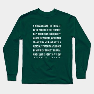 Henrik Ibsen quote: A woman cannot be herself in the society of the present day, which is an exclusively masculine society, with laws framed by men and with judicial system that judges feminine conduct from a masculine point of view. Long Sleeve T-Shirt